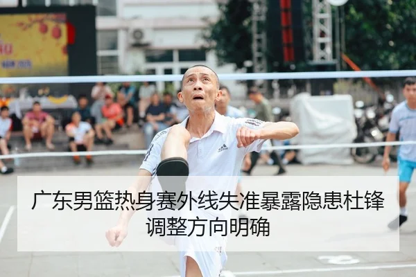 广东男篮热身赛外线失准暴露隐患杜锋调整方向明确